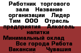 Работник  торгового зала › Название организации ­ Лидер Тим, ООО › Отрасль предприятия ­ Алкоголь, напитки › Минимальный оклад ­ 30 000 - Все города Работа » Вакансии   . Чувашия респ.,Алатырь г.